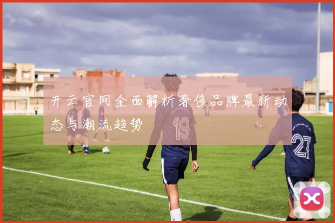 开云官网全面解析奢侈品牌最新动态与潮流趋势